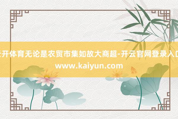 云开体育无论是农贸市集如故大商超-开云官网登录入口 www.kaiyun.com