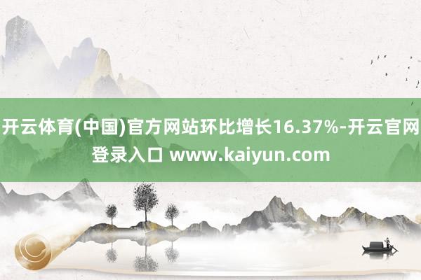 开云体育(中国)官方网站环比增长16.37%-开云官网登录入口 www.kaiyun.com