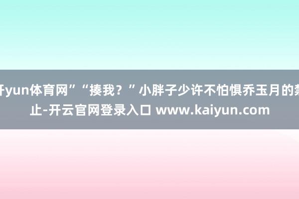 开yun体育网”“揍我？”小胖子少许不怕惧乔玉月的禁止-开云官网登录入口 www.kaiyun.com