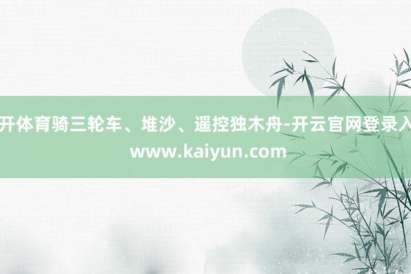 云开体育骑三轮车、堆沙、遥控独木舟-开云官网登录入口 www.kaiyun.com