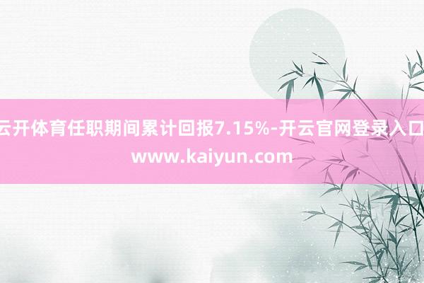 云开体育任职期间累计回报7.15%-开云官网登录入口 www.kaiyun.com