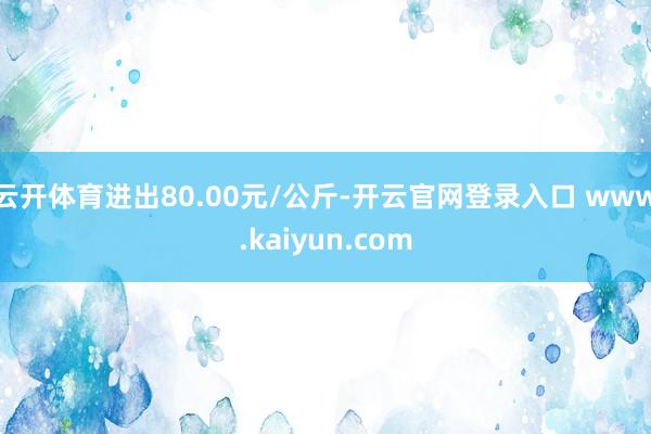 云开体育进出80.00元/公斤-开云官网登录入口 www.kaiyun.com