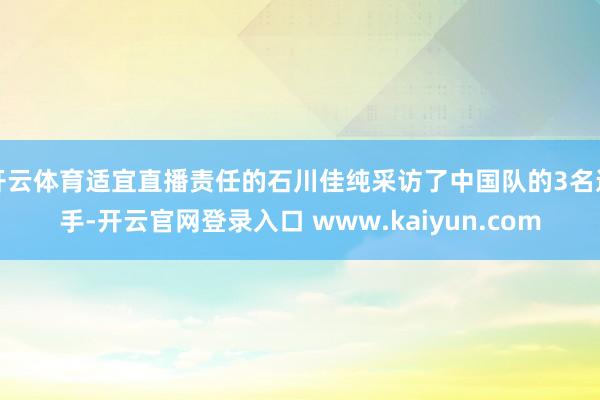 开云体育适宜直播责任的石川佳纯采访了中国队的3名选手-开云官网登录入口 www.kaiyun.com