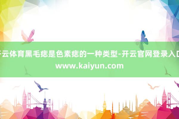 开云体育黑毛痣是色素痣的一种类型-开云官网登录入口 www.kaiyun.com