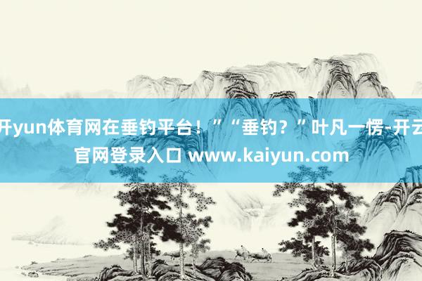 开yun体育网在垂钓平台！”“垂钓？”叶凡一愣-开云官网登录入口 www.kaiyun.com