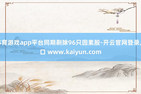 体育游戏app平台同期剔除96只因素股-开云官网登录入口 www.kaiyun.com