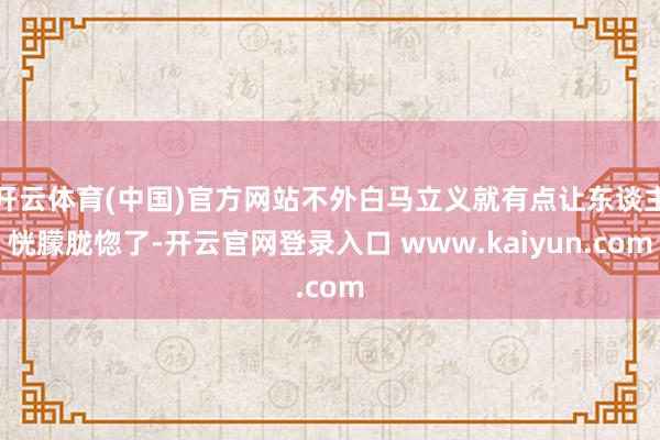 开云体育(中国)官方网站不外白马立义就有点让东谈主恍朦胧惚了-开云官网登录入口 www.kaiyun.com