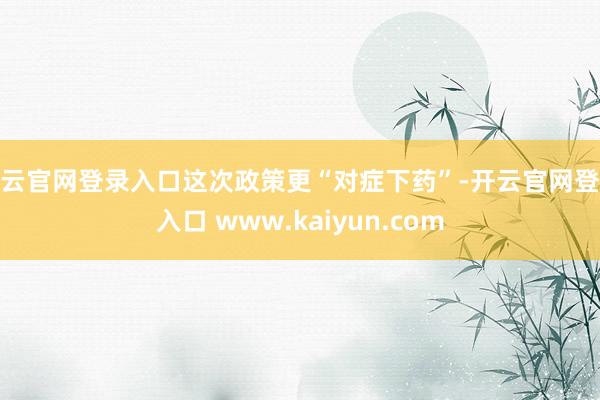 开云官网登录入口这次政策更“对症下药”-开云官网登录入口 www.kaiyun.com