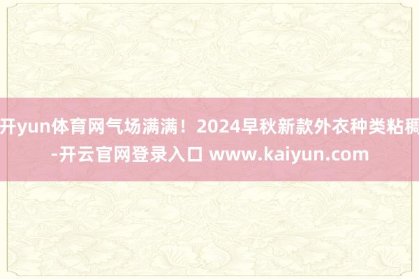 开yun体育网气场满满！2024早秋新款外衣种类粘稠-开云官网登录入口 www.kaiyun.com