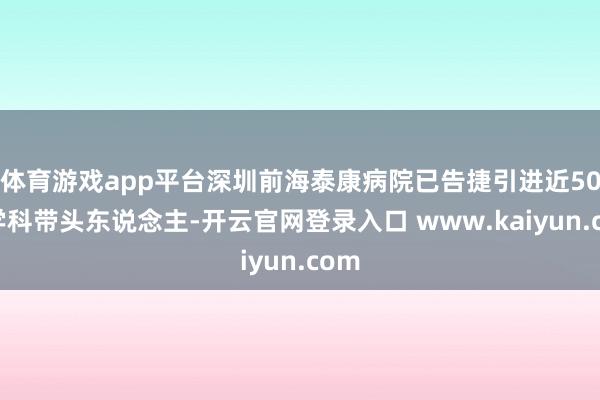 体育游戏app平台深圳前海泰康病院已告捷引进近50位学科带头东说念主-开云官网登录入口 www.kaiyun.com