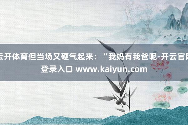 云开体育但当场又硬气起来：“我妈有我爸呢-开云官网登录入口 www.kaiyun.com