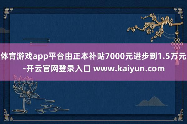 体育游戏app平台由正本补贴7000元进步到1.5万元-开云官网登录入口 www.kaiyun.com