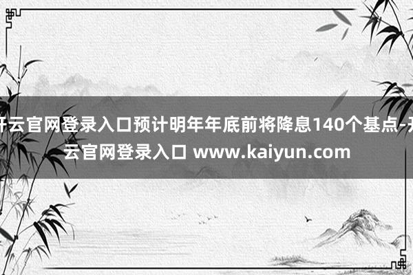 开云官网登录入口预计明年年底前将降息140个基点-开云官网登录入口 www.kaiyun.com