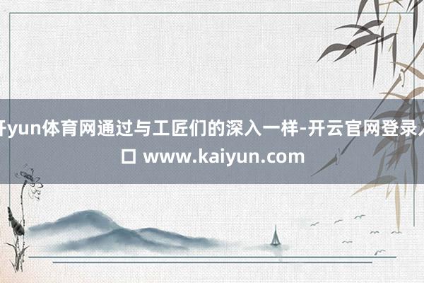 开yun体育网通过与工匠们的深入一样-开云官网登录入口 www.kaiyun.com