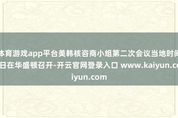 体育游戏app平台美韩核咨商小组第二次会议当地时间15日在华盛顿召开-开云官网登录入口 www.kaiyun.com