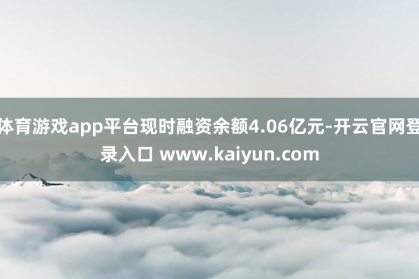 体育游戏app平台现时融资余额4.06亿元-开云官网登录入口 www.kaiyun.com