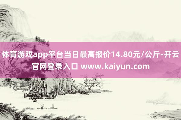 体育游戏app平台当日最高报价14.80元/公斤-开云官网登录入口 www.kaiyun.com