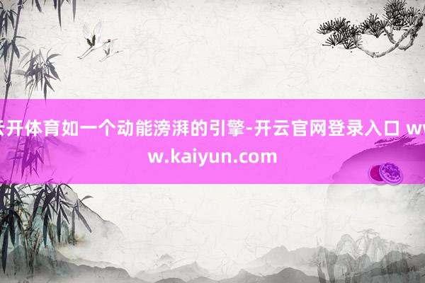 云开体育如一个动能滂湃的引擎-开云官网登录入口 www.kaiyun.com