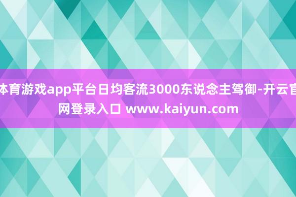 体育游戏app平台日均客流3000东说念主驾御-开云官网登录入口 www.kaiyun.com