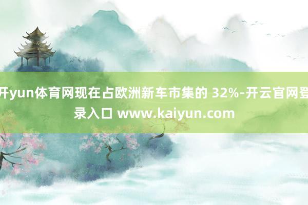 开yun体育网现在占欧洲新车市集的 32%-开云官网登录入口 www.kaiyun.com