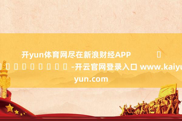 开yun体育网尽在新浪财经APP            													-开云官网登录入口 www.kaiyun.com