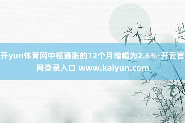 开yun体育网中枢通胀的12个月增幅为2.6%-开云官网登录入口 www.kaiyun.com