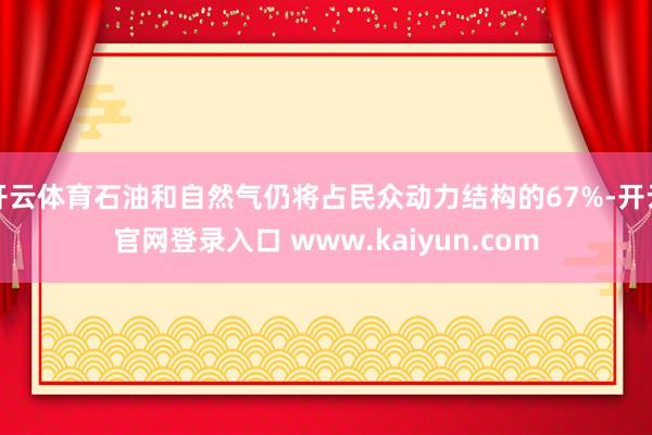 开云体育石油和自然气仍将占民众动力结构的67%-开云官网登录入口 www.kaiyun.com