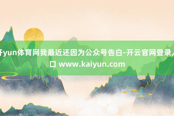 开yun体育网我最近还因为公众号告白-开云官网登录入口 www.kaiyun.com