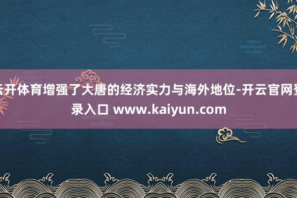 云开体育增强了大唐的经济实力与海外地位-开云官网登录入口 www.kaiyun.com