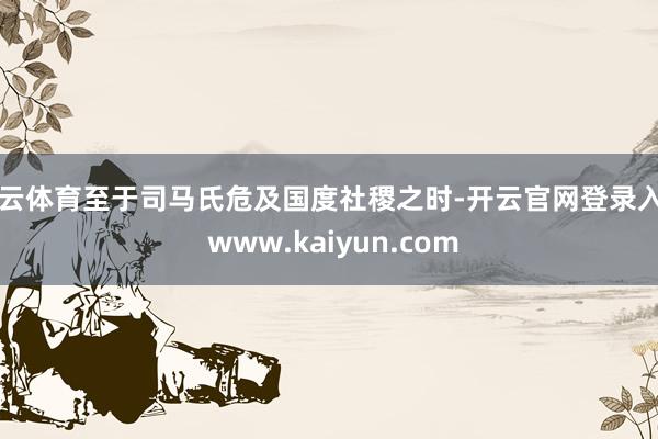 开云体育至于司马氏危及国度社稷之时-开云官网登录入口 www.kaiyun.com