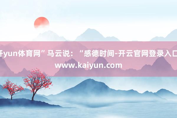 开yun体育网”马云说：“感德时间-开云官网登录入口 www.kaiyun.com