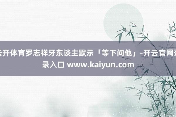 云开体育罗志祥牙东谈主默示「等下问他」-开云官网登录入口 www.kaiyun.com