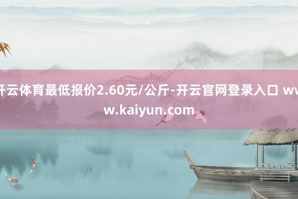 开云体育最低报价2.60元/公斤-开云官网登录入口 www.kaiyun.com