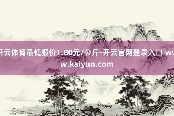 开云体育最低报价1.80元/公斤-开云官网登录入口 www.kaiyun.com