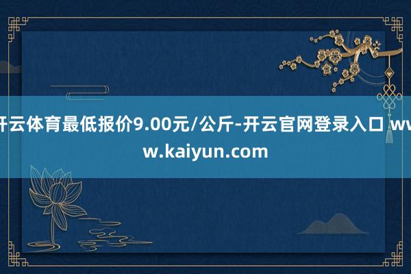 开云体育最低报价9.00元/公斤-开云官网登录入口 www.kaiyun.com