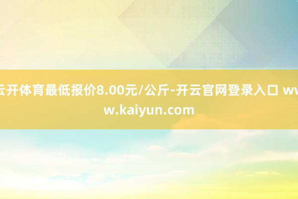 云开体育最低报价8.00元/公斤-开云官网登录入口 www.kaiyun.com