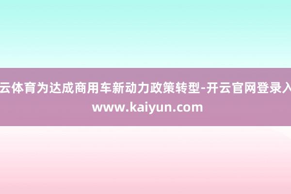 开云体育为达成商用车新动力政策转型-开云官网登录入口 www.kaiyun.com