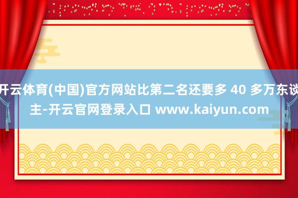 开云体育(中国)官方网站比第二名还要多 40 多万东谈主-开云官网登录入口 www.kaiyun.com