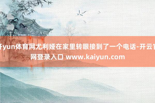 开yun体育网尤利娅在家里转眼接到了一个电话-开云官网登录入口 www.kaiyun.com