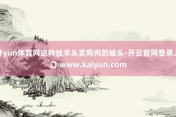 开yun体育网这种挂羊头卖狗肉的噱头-开云官网登录入口 www.kaiyun.com