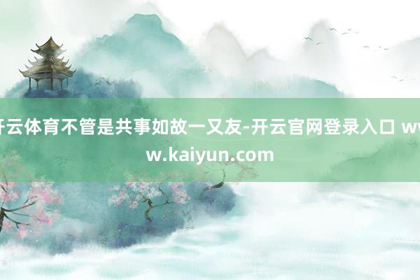 开云体育不管是共事如故一又友-开云官网登录入口 www.kaiyun.com