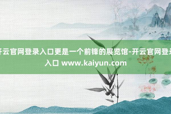 开云官网登录入口更是一个前锋的展览馆-开云官网登录入口 www.kaiyun.com