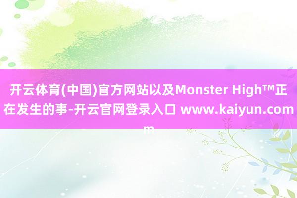 开云体育(中国)官方网站以及Monster High™正在发生的事-开云官网登录入口 www.kaiyun.com