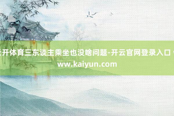 云开体育三东谈主乘坐也没啥问题-开云官网登录入口 www.kaiyun.com