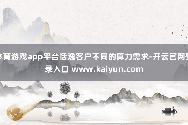 体育游戏app平台恬逸客户不同的算力需求-开云官网登录入口 www.kaiyun.com