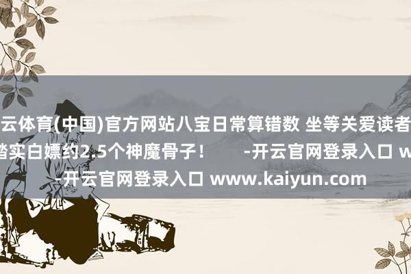 开云体育(中国)官方网站八宝日常算错数 坐等关爱读者斧正 算下来 一个月踏实白嫖约2.5个神魔骨子！      -开云官网登录入口 www.kaiyun.com