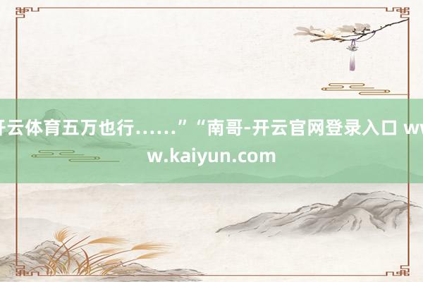 开云体育五万也行……”“南哥-开云官网登录入口 www.kaiyun.com