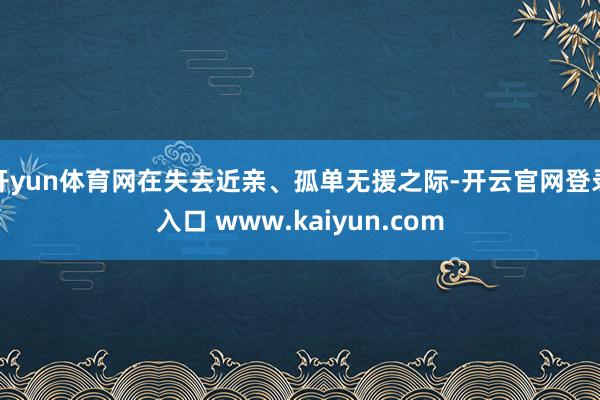 开yun体育网在失去近亲、孤单无援之际-开云官网登录入口 www.kaiyun.com