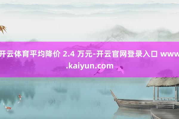 开云体育平均降价 2.4 万元-开云官网登录入口 www.kaiyun.com