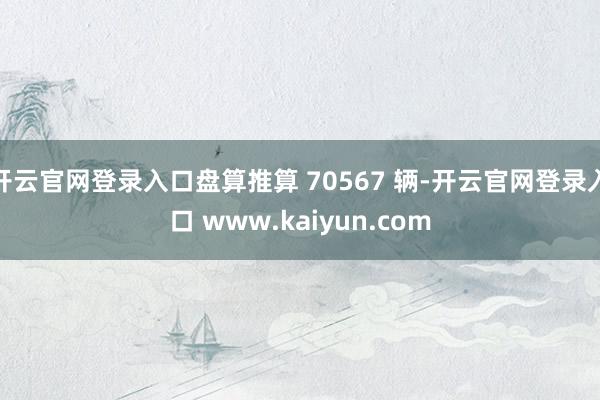 开云官网登录入口盘算推算 70567 辆-开云官网登录入口 www.kaiyun.com